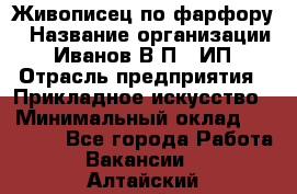 Живописец по фарфору › Название организации ­ Иванов В.П., ИП › Отрасль предприятия ­ Прикладное искусство › Минимальный оклад ­ 30 000 - Все города Работа » Вакансии   . Алтайский край